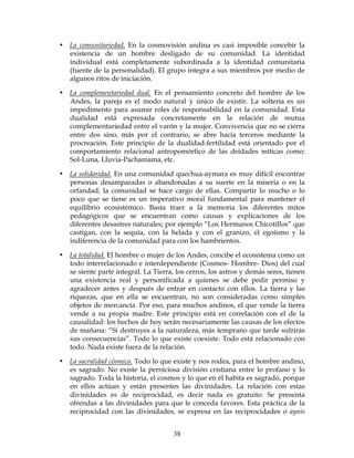 38
• La comunitariedad. En la cosmovisión andina es casi imposible concebir la
existencia de un hombre desligado de su comunidad. La identidad
individual está completamente subordinada a la identidad comunitaria
(fuente de la personalidad). El grupo integra a sus miembros por medio de
algunos ritos de iniciación.
• La complementariedad dual. En el pensamiento concreto del hombre de los
Andes, la pareja es el modo natural y único de existir. La soltería es un
impedimento para asumir roles de responsabilidad en la comunidad. Esta
dualidad está expresada concretamente en la relación de mutua
complementariedad entre el varón y la mujer. Convivencia que no se cierra
entre dos sino, más por el contrario, se abre hacia terceros mediante la
procreación. Este principio de la dualidad-fertilidad está orientado por el
comportamiento relacional antropomórfico de las deidades míticas como:
Sol-Luna, Lluvia-Pachamama, etc.
• La solidaridad. En una comunidad quechua-aymara es muy difícil encontrar
personas desamparadas o abandonadas a su suerte en la miseria o en la
orfandad; la comunidad se hace cargo de ellas. Compartir lo mucho o lo
poco que se tiene es un imperativo moral fundamental para mantener el
equilibrio ecosistémico. Basta traer a la memoria los diferentes mitos
pedagógicos que se encuentran como causas y explicaciones de los
diferentes desastres naturales; por ejemplo “Los Hermanos Chicotillos” que
castigan, con la sequía, con la helada y con el granizo, el egoísmo y la
indiferencia de la comunidad para con los hambrientos.
• La totalidad. El hombre o mujer de los Andes, concibe el ecosistema como un
todo interrelacionado e interdependiente (Cosmos- Hombre- Dios) del cual
se siente parte integral. La Tierra, los cerros, los astros y demás seres, tienen
una existencia real y personificada a quienes se debe pedir permiso y
agradecer antes y después de entrar en contacto con ellos. La tierra y las
riquezas, que en ella se encuentran, no son consideradas como simples
objetos de mercancía. Por eso, para muchos andinos, el que vende la tierra
vende a su propia madre. Este principio está en correlación con el de la
causalidad: los hechos de hoy serán necesariamente las causas de los efectos
de mañana: “Si destruyes a la naturaleza, más temprano que tarde sufrirás
sus consecuencias”. Todo lo que existe coexiste. Todo está relacionado con
todo. Nada existe fuera de la relación.
• La sacralidad cósmica. Todo lo que existe y nos rodea, para el hombre andino,
es sagrado. No existe la perniciosa división cristiana entre lo profano y lo
sagrado. Toda la historia, el cosmos y lo que en él habita es sagrado, porque
en ellos actúan y están presentes las divinidades. La relación con estas
divinidades es de reciprocidad, es decir nada es gratuito. Se presenta
ofrendas a las divinidades para que le conceda favores. Esta práctica de la
reciprocidad con las divinidades, se expresa en las reciprocidades o aynis
 
