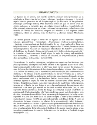 40
DIOSES Y MITOS
Las figuras de los dioses, aun cuando también aparecen como personajes de la
mitología, se diferencian de los héroes culturales y protoancestros por el hecho de
seguir estando presentes en el tiempo empírico (a diferencia de los primeros,
personajes del tiempo mítico). Otra diferencia estriba en que los dioses crean los
objetos naturales y culturales por vía mágica (nombrándolos, extrayéndolos de
ellos mismos), mientras que los héroes culturales los encuentran ya hechos en otro
mundo, de donde los trasladan, después de robarlos y tras superar ciertos
obstáculos, o bien los fabrican, como los herreros y alfareros míticos (Meletinski,
1987).
Los dioses pueden surgir a partir de las figuras de los llamados «espíritus-
señores», que controlan —y modelizan— determinados objetos y fuerzas naturales,
y también como resultado de la divinización de los héroes culturales. Tiene un
origen diferente la figura del ser Supremo. Según Adolf E. Jensen, las creencias en
un ser supremo se basan en las «facultades intelectuales del hombre» (a diferencia
de la idea de las deidades dema, que se basaría sobre todo en la intuición directa y
la vivencia): «Cuestiones como la del origen de todas las cosas y del sentido de
todo acontecer [...] llevaron a la idea de un causante, de una prima causa, y de un
dios que cuida de todo destino» (Jensen 1966).
Deus otiosus: En muchas mitologías y religiones se conoce un Ser Supremo que,
paradójicamente, desempeña un papel ínfimo o de segundo plano en el culto,
figura escasamente en los mitos e interviene poco en los asuntos del mundo. Se
trata de lo que los historiadores de la religión llaman el deus otiosus, «dios ocioso».
Es el creador del mundo y de la humanidad, pero se cree que, una vez concluida la
creación, se ha retirado al cielo, desentendiéndose de los problemas de la tierra, y
ha abandonado el gobierno del mundo a dioses de rango inferior, los cuales actúan
como mediadores entre él y los hombres. Deidad trascendente y alejada de los
hombres, apenas es objeto de culto. Se recurre a él sólo como último recurso, en
tiempos de epidemia, sequías y guerras. Su pasividad o inactividad halla expresión
también en el hecho de que delega a veces la conclusión de la creación en otra
divinidad —un tema que aparece en las más diversas tradiciones. Así, el dios
supremo de los selknam de Tierra del Fuego es Temaukel, a quien se atribuye la
creación del «Cielo sin estrellas y la Tierra sin forma», pero todo lo demás es obra
de otros creadores (Jensen 1966). Entre los semang de la península de Malaca el ser
supremo es Karei, que hizo todas las cosas excepto la tierra y los hombres, los
cuales fueron creados por Plê, un dios subordinado a él (Eliade 1972). A veces el
alejamiento del deus otiosus es correlativo de la separación del cielo y la tierra y
del fin de cierta «edad de oro» o «paradisiaca» que había existido con anterioridad
(Eliade 1983). Adolf E. Jensen adelantó la hipótesis de que la ociosidad del dios del
cielo era el resultado de la influencia de la idea de los dema, pues la misma acusa
un «claro paralelo» con la cesación de la actividad de los dema al final del tiempo
mítico (1966: 123).
 