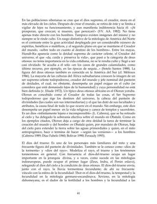 41
En las poblaciones siberianas se cree que el dios supremo, el creador, mora en el
más elevado de los cielos. Después de crear el mundo, se retira de éste y se limita a
vigilar de lejos su funcionamiento, y aun manifiesta indiferencia hacia él: «¡Si
prosperan, que crezcan; si mueren, que perezcan!» (VV. AA. 1982). No tiene
apenas trato directo con los hombres. Tampoco existen imágenes del mismo y no
siempre se le rinde culto. Un rasgo distintivo de la mitología de América del Norte
es el contraste entre la gran actividad desplegada por un considerable número de
espíritus, benéficos o maléficos, y el segundo plano en que se mantiene el Creador
del mundo, «sobre todo en cuanto al destino de los hombres». Entre los mayas,
Hunab-Ku aparecía como la deidad suprema de carácter celeste, el Creador del
universo, el que «da, cuida y preserva la vida», que pasó a la categoría de deus
otiosus: no tenía importancia en la vida cotidiana, no se le rendía culto y llegó a ser
casi olvidado. Se acudía a él sólo «en los casos de grandes calamidades, como
último recurso, por ejemplo, en las épocas de sequía...» (Sotelo Santos 1988). La
figura del deus otiosus también es conocida en la América del Sur (cf. Métraux
1946). La mayoría de las culturas del África subsahariana conocen la imagen de un
ser supremo celeste todopoderoso, creador del mundo y jefe nominal del panteón
de deidades, el cual, no obstante, desempeña un papel exiguo en el culto (se
considera que está demasiado lejos de la humanidad) y cuya personalidad no está
bien definida (v. Eliade 1972). Un típico deus otiosus africano es el Olorun yoruba.
Olorun es concebido como el Creador de todas las cosas, el Ser Supremo
todopoderoso que rige los destinos del universo, la cabeza del panteón de
divinidades (las cuales son sus intermediarias) y el que las dotó de sus facultades y
atributos, la causa final de todo lo que ocurre en el mundo. Sin embargo, este dios
desempeña un papel menor en la vida religiosa y carece de templos y sacerdotes.
Es un dios «infinitamente lejano e incomprensible» (L. Cabrera), que se ha retirado
al cielo y ha delegado la soberanía efectiva sobre el mundo en Obatalá. Como en
los ejemplos citados, Olorun deja a cargo de otra deidad la tarea de terminar la
creación del mundo y del hombre: es Obatalá quien, por mandato de Olorun, baja
del cielo para extender la tierra sobre las aguas primordiales y quien, en el mito
antropogónico, hace o termina de hacer —según las versiones— a los hombres
(Cabrera 1989; Díaz Fabelo 1960; Bolívar 1990; Feraudy 1993).
El dios del trueno: Es uno de los personajes más familiares del mito y una
frecuente figura del panteón de divinidades. También se le conoce como «dios de
la tormenta» y «dios del rayo». Modeliza el rayo, el trueno y los fenómenos
tormentosos en general. Con frecuencia el dios-del-trueno ocupa un lugar
importante en la jerarquía divina, y a veces, como sucede en las mitologías
indoeuropeas, puede ocupar el primer lugar (Zeus, Indra, el Perún eslavo),
relegando al dios del cielo a la condición de deus otiosus. El dios-del-trueno envía,
junto con el rayo, la lluvia tormentosa fecundante; de ahí su frecuente
vínculo con la esfera de la fecundidad: Thor es el dios-del-trueno, la tempestad y la
fecundidad en la mitología germano-escandinava; Xevioso, en la mitología
dahomeyana, es el dador de la fertilidad a los hombres y la fecundidad a las
 