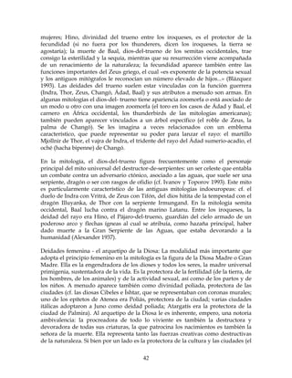 42
mujeres; Hino, divinidad del trueno entre los iroqueses, es el protector de la
fecundidad (si no fuera por los thunderers, dicen los iroqueses, la tierra se
agostaría); la muerte de Baal, dios-del-trueno de los semitas occidentales, trae
consigo la esterilidad y la sequía, mientras que su resurrección viene acompañada
de un renacimiento de la naturaleza; la fecundidad aparece también entre las
funciones importantes del Zeus griego, el cual «es exponente de la potencia sexual
y los antiguos mitógrafos le reconocían un número elevado de hijos...» (Blázquez
1993). Las deidades del trueno suelen estar vinculadas con la función guerrera
(Indra, Thor, Zeus, Changó, Ádad, Baal) y sus atributos a menudo son armas. En
algunas mitologías el dios-del- trueno tiene apariencia zoomorfa o está asociado de
un modo u otro con una imagen zoomorfa (el toro en los casos de Ádad y Baal, el
carnero en África occidental, los thunderbirds de las mitologías americanas);
también pueden aparecer vinculados a un árbol específico (el roble de Zeus, la
palma de Changó). Se les imagina a veces relacionados con un emblema
característico, que puede representar su poder para lanzar el rayo: el martillo
Mjollnir de Thor, el vajra de Indra, el tridente del rayo del Ádad sumerio-acadio, el
oché (hacha bipenne) de Changó.
En la mitología, el dios-del-trueno figura frecuentemente como el personaje
principal del mito universal del destructor-de-serpientes: un ser celeste que entabla
un combate contra un adversario ctónico, asociado a las aguas, que suele ser una
serpiente, dragón o ser con rasgos de ofidio (cf. Ivanov y Toporov 1993). Este mito
es particularmente característico de las antiguas mitologías indoeuropeas: cf. el
duelo de Indra con Vritrá, de Zeus con Tifón, del dios hitita de la tempestad con el
dragón Illuyanka, de Thor con la serpiente Irmungand. En la mitología semita
occidental, Baal lucha contra el dragón marino Latanu. Entre los iroqueses, la
deidad del rayo era Hino, el Pájaro-del-trueno, guardián del cielo armado de un
poderoso arco y flechas ígneas al cual se atribuía, como hazaña principal, haber
dado muerte a la Gran Serpiente de las Aguas, que estaba devorando a la
humanidad (Alexander 1937).
Deidades femenina - el arquetipo de la Diosa: La modalidad más importante que
adopta el principio femenino en la mitología es la figura de la Diosa Madre o Gran
Madre. Ella es la engendradora de los dioses y todos los seres, la madre universal
primigenia, sustentadora de la vida. Es la protectora de la fertilidad (de la tierra, de
los hombres, de los animales) y de la actividad sexual, así como de los partos y de
los niños. A menudo aparece también como divinidad poliada, protectora de las
ciudades (cf. las diosas Cibeles e Íshtar, que se representaban con coronas murales;
uno de los epítetos de Atenea era Poliás, protectora de la ciudad; varias ciudades
itálicas adoptaron a Juno como deidad poliada; Atargatís era la protectora de la
ciudad de Palmira). Al arquetipo de la Diosa le es inherente, empero, una notoria
ambivalencia: la procreadora de todo lo viviente es también la destructora y
devoradora de todas sus criaturas, la que patrocina los nacimientos es también la
señora de la muerte. Ella representa tanto las fuerzas creativas como destructivas
de la naturaleza. Si bien por un lado es la protectora de la cultura y las ciudades (el
 