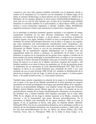 43
«cosmos»), por otro lado aparece también vinculada con el elemento salvaje y
caótico en la naturaleza (cf. su relación con las montañas: la Cibeles frigia, en la
India, la sumeria Ninhursaga, la diosa minoica de las montañas [la «Madre de la
Montaña» de los tiempos griegos], la diosa azteca Chalchiuhtlicue-Matlacueye, y
otras [tal vez no esté de más apuntar que el tema de la montaña como símbolo
femenino es conocido también en el psicoanálisis; cf. Bryce-Boyer 1979), su culto
incluye a veces ceremonias orgiásticas y salvajes (Cibeles, Íshtar, Ma-Bellona),
engendra monstruos ctónicos que amenazan el cosmos (Gea, Angrboda), etc.
En la mitología el principio femenino aparece asociado a un conjunto de rasgos
sumamente constante en las más diversas tradiciones. Esto concierne, en
particular, a la relación de la mujer —y de las diosas— con la tierra, el elemento
acuático (mares, ríos, lagos, fuentes), el árbol, la luna, la serpiente, los felinos y la
montaña. El vínculo del principio femenino con la tierra y el agua es tan regular,
que estos elementos son universalmente considerados como «femeninos», por
oposición al fuego y el aire, asociados ante todo al principio masculino. La tierra
divinizada (la Madre Tierra) es uno de los personajes más importantes de la
mitología. De su matrimonio sagrado (hierogamia) con el padre Cielo son
engendrados todos los dioses y criaturas. La asimilación de la tierra a un ser
femenino se expresa en la concepción de las grutas como vaginas o vientres de la
tierra-madre (en ciertas mitologías la humanidad tiene su origen en las cavernas).
Los kogi de la Sierra Nevada (Colombia) creen que el universo entero (que tiene
forma de huevo) es el útero de la Madre universal, creadora del mundo y del
hombre; también es un útero la tierra, las montañas, etc. El rito de sepultura posee
el simbolismo de un nacimiento al revés (Reichel-Dolmatoff 1977: 242). Para los
dogones, la tierra es un cuerpo femenino que, orientado de norte a sur, yace
acostado de cara al cielo (Griaule 1948: 23-24). (Cf. también la identificación de la
tierra con la mujer en Lope de Vega: La tierra sé que me espera / la tierra quiero
besar.../ Es madre la tierra en fin, / y como madre sustenta.)
También tiene carácter arquetípico la relación de la mujer (y la deidad femenina)
con el agua. A los ojos de los shipibo (sociedad de la selva peruana) las mujeres
mantienen un vínculo privilegiado con el agua, que permite hablar de la «liquidez»
de éstas en el pensamiento indígena: «Las mujeres vienen del agua (las Primeras
Mujeres fueron Mujeres peces), liberan agua de sus ojos a la muerte de un ser
querido (lloran, aunque de un modo ritualizadamente vehemente, en los entierros,
los hombres no), y emiten también otros líquidos asociados con la vida» (Roe
1990). En la religión de los kogi la deidad suprema es la Madre, creadora del
universo y de la humanidad, que posee diversas personificaciones. En la
naturaleza, la Madre está encarnada en las aguas cósmicas: «Ella es el mar, la
laguna, el río, la quebrada, la lluvia, cada gota, no importa dónde» (Reichel-
Dolmatoff 1951). Una de las características llamativas de la mitología yoruba es la
relación de las divinidades femeninas con el elemento acuático y, sobre todo, con
los ríos (son personificaciones de ríos, en África, las diosas Oshun, Oya, Oba,
Yemo"ja, Yewa, Are; cf. Thompson 1983). En la India la diosa Gaûg~ es la
 