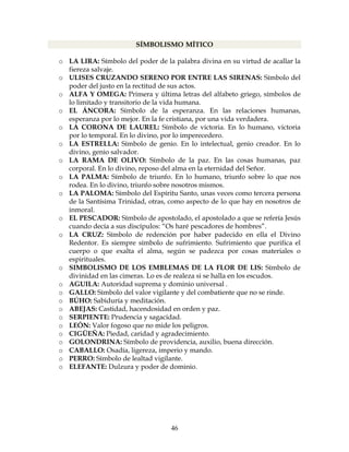 46
SÍMBOLISMO MÍTICO
o LA LIRA: Símbolo del poder de la palabra divina en su virtud de acallar la
fiereza salvaje.
o ULISES CRUZANDO SERENO POR ENTRE LAS SIRENAS: Símbolo del
poder del justo en la rectitud de sus actos.
o ALFA Y OMEGA: Primera y última letras del alfabeto griego, símbolos de
lo limitado y transitorio de la vida humana.
o EL ÁNCORA: Símbolo de la esperanza. En las relaciones humanas,
esperanza por lo mejor. En la fe cristiana, por una vida verdadera.
o LA CORONA DE LAUREL: Símbolo de victoria. En lo humano, victoria
por lo temporal. En lo divino, por lo imperecedero.
o LA ESTRELLA: Símbolo de genio. En lo intelectual, genio creador. En lo
divino, genio salvador.
o LA RAMA DE OLIVO: Símbolo de la paz. En las cosas humanas, paz
corporal. En lo divino, reposo del alma en la eternidad del Señor.
o LA PALMA: Símbolo de triunfo. En lo humano, triunfo sobre lo que nos
rodea. En lo divino, triunfo sobre nosotros mismos.
o LA PALOMA: Símbolo del Espíritu Santo, unas veces como tercera persona
de la Santísima Trinidad, otras, como aspecto de lo que hay en nosotros de
inmoral.
o EL PESCADOR: Símbolo de apostolado, el apostolado a que se refería Jesús
cuando decía a sus discípulos: “Os haré pescadores de hombres”.
o LA CRUZ: Símbolo de redención por haber padecido en ella el Divino
Redentor. Es siempre símbolo de sufrimiento. Sufrimiento que purifica el
cuerpo o que exalta el alma, según se padezca por cosas materiales o
espirituales.
o SIMBOLISMO DE LOS EMBLEMAS DE LA FLOR DE LIS: Símbolo de
divinidad en las cimeras. Lo es de realeza si se halla en los escudos.
o AGUILA: Autoridad suprema y dominio universal .
o GALLO: Símbolo del valor vigilante y del combatiente que no se rinde.
o BÚHO: Sabiduría y meditación.
o ABEJAS: Castidad, hacendosidad en orden y paz.
o SERPIENTE: Prudencia y sagacidad.
o LEÓN: Valor fogoso que no mide los peligros.
o CIGÜEÑA: Piedad, caridad y agradecimiento.
o GOLONDRINA: Símbolo de providencia, auxilio, buena dirección.
o CABALLO: Osadía, ligereza, imperio y mando.
o PERRO: Símbolo de lealtad vigilante.
o ELEFANTE: Dulzura y poder de dominio.
 
