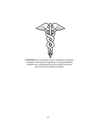 47
CADUCEO: una vara alada con dos serpientes enrolladas,
asociado con las prácticas gnósticas y el yoga kundalini,
también con la representación de los canales nerviosos
que recorren la columna vertebral.
 