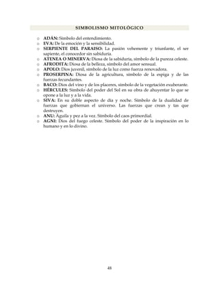48
SIMBOLISMO MITOLÓGICO
o ADÁN: Símbolo del entendimiento.
o EVA: De la emoción y la sensibilidad.
o SERPIENTE DEL PARAISO: La pasión vehemente y triunfante, el ser
sapiente, el conocedor sin sabiduría.
o ATENEA O MINERVA: Diosa de la sabiduría, símbolo de la pureza celeste.
o AFRODITA: Diosa de la belleza, símbolo del amor sensual.
o APOLO: Dios juvenil, símbolo de la luz como fuerza renovadora.
o PROSERPINA: Diosa de la agricultura, símbolo de la espiga y de las
fuerzas fecundantes.
o BACO: Dios del vino y de los placeres, símbolo de la vegetación exuberante.
o HÉRCULES: Símbolo del poder del Sol en su obra de ahuyentar lo que se
opone a la luz y a la vida.
o SIVA: En su doble aspecto de día y noche. Símbolo de la dualidad de
fuerzas que gobiernan el universo. Las fuerzas que crean y tas que
destruyen.
o ANU: Águila y pez a la vez. Símbolo del caos primordial.
o AGNI: Dios del fuego celeste. Símbolo del poder de la inspiración en lo
humano y en lo divino.
 