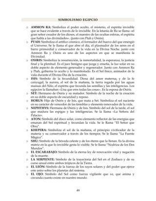 49
SIMBOLISMO EGIPCIO
o AMMON RA: Simboliza el poder oculto, el misterio, el espíritu invisible
que se hace evidente a través de lo invisible. En la letanía de Ra se llama «el
gran señor creador de los dioses, el maestro de las ocultas esferas, el espíritu
que habla a las divinidades». (junto con Ptah y Osiris).
o PTAH: Simboliza el artífice cósmico, el formador del huevo del que emergió
el Universo. Se le llama el que abre el día, el plasmador de los seres en el
barro primordial y conservador de la vida en la Divina Noche. junto con
Ammon Ra y Osiris es uno de los aspectos en que se manifiesta la
Divinidad.
o OSIRIS: Simboliza la resurrección, la inmortalidad, la esperanza, la justicia
final y la plenitud. Es el juez benigno que juzga y enseña, la luz solar en su
doble aspecto de elemento generador y regenerador. Junto con Ammon Ra
y Ptah, gobierna lo oculto y lo manifestado. Es el Sol físico, animador de la
vida durante el Divino Día de la creación.
o ISIS: Símbolo de la fecundidad. Diosa del amor materna¡ y de la fe
conyugal, la aurora, el sol de la mañana, la tierra regada por las aguas
mansas del Nilo, el espíritu que fecunda las semillas y las inteligencias. Los
egipcios la llamaban «Una que eres todas las cosas». Es la esposa de Osiris.
o SET: Hermano de Osiris y su matador. Símbolo de la noche de la creación
en su doble aspecto de oscuridad y reposo.
o HORUS: Hijo de Osiris y de Isis, que mata a Set. Simboliza el sol naciente
en su carácter de vencedor de las tinieblas y elemento renovador de la vida.
o NEPHTHYS: Hermana de Osiris y de Isis. Símbolo del sol de la tarde, el sol
que madura las espigas y las inteligencias. Se la llama «La Señora del
Palacio».
o ATON: Símbolo del disco solar, como elemento reflector de las energías que
emanan del Sol espiritual y fecundan la vida. Se le Rama “El Señor que
Obra”.
o KHEPERA: Simboliza el sol de la mañana, el principio vivificador de la
materia y su conservador a través de los tiempos. Se le llama “La Fuente
Mágica”.
o SHU: Símbolo de la bóveda celeste y de los éteres que la llenan. Es la divina
matriz en la que lo invisible gesta lo visible. Se le llama “Nodriza de los Dos
Mundos”.
o EL ESCARABAJO: Símbolo de la eterna ley de renovación vital y negación
de la muerte.
o LA SERPIENTE: Símbolo de la trayectoria del Sol en el Zodiaco y de su
curso anual entre ambos trópicos de la Tierra.
o EL LEÓN: Símbolo de la fuerza de los rayos solares y del poder que ejerce
este astro sobre los planetas del sistema.
o EL OJO: Símbolo del Sol como fuerza vigilante que ve, que anima y
circunda cuanto existe en nuestro mundo.
 