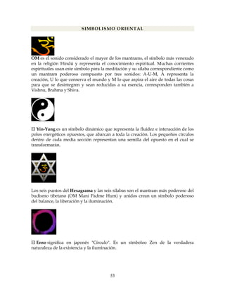 53
SIMBOLISMO ORIENTAL
OM es el sonido considerado el mayor de los mantrams, el símbolo más venerado
en la religión Hindú y representa el conocimiento espiritual. Muchas corrientes
espirituales usan este símbolo para la meditación y su sílaba correspondiente como
un mantram poderoso compuesto por tres sonidos: A-U-M, A representa la
creación, U lo que conserva el mundo y M lo que aspira el aire de todas las cosas
para que se desintegren y sean reducidas a su esencia, corresponden también a
Vishnu, Brahma y Shiva.
El Yin-Yang es un símbolo dinámico que representa la fluidez e interacción de los
polos energéticos opuestos, que abarcan a toda la creación. Los pequeños círculos
dentro de cada media sección representan una semilla del opuesto en el cual se
transformarán.
Los seis puntos del Hexagrama y las seis sílabas son el mantram más poderoso del
budismo tibetano (OM Mani Padme Hum) y unidos crean un símbolo poderoso
del balance, la liberación y la iluminación.
El Enso significa en japonés "Círculo". Es un símboloo Zen de la verdadera
naturaleza de la existencia y la iluminación.
 