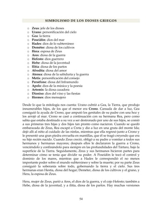 54
SIMBOLISMO DE LOS DIOSES GRIEGOS
o Zeus: jefe de los dioses
o Urano: personificación del cielo
o Gea: la tierra
o Poseidón: dios del mar
o Hades: dios de lo subterráneo
o Deméter: diosa de los cultivos
o Hera: esposa de Zeus
o Ares: diosa de la guerra
o Hefesto: dios guerrero
o Hebe: diosa de la juventud
o Ilitía: diosa de los partos
o Afrodita: diosa del amor
o Atenea: diosa de la sabiduría y la guerra
o Metis: personificación del consejo
o Perséfone: diosa del Inframundo
o Apolo: dios de la música y la poesía
o Artemis: la diosa cazadora
o Dioniso: dios del vino y las fiestas
o Hermes: dios mensajero
Desde lo que la mitología nos cuenta: Urano cubrió a Gea, la Tierra, que produjo
innumerables hijos, de los que el menor era Crono. Cansada de dar a luz, Gea
consiguió la ayuda de Crono, que amputó los genitales de su padre con una hoz y
los arrojó al mar. Crono se casó a continuación con su hermana Rea, pero como
sabía que estaba destinado a su vez a ser destronado por uno de sus hijos, se comió
a sus primeras tres hijas y dos hijos tan pronto como nacieron. Cuando se quedó
embarazada de Zeus, Rea escapó a Creta y dio a luz en una gruta del monte Ida;
dejó allí al niño al cuidado de las ninfas, mientras que ella regresó junto a Crono y
le presentó una gran piedra envuelta en mantillas, que él se tragó creyendo que era
su hijo recién nacido. Cuando Zeus creció, obligó a su padre a vomitar a todos sus
hermanos y hermanas mayores; después ellos le declararon la guerra a Crono,
venciéndolo y confinándolo para siempre en las profundidades del Tártaro, bajo la
superficie de la Tierra. Seguidamente, Zeus y sus hermanos hicieron partes para
determinar cómo se tenía que dividir su poder. A Poseidón le tocó el control y
dominio de los mares, mientras que a Hades le correspondió el no menos
importante poder sobre el mundo subterráneo y sobre la muerte; por su parte Zeus
consiguió la soberanía sobre todo, gobernando la tierra y el cielo. Sus tres
hermanas eran Hestia, diosa del hogar; Deméter, diosa de los cultivos y el grano, y
Hera, la esposa de Zeus.
Hera, mujer de Zeus, parió a Ares, el dios de la guerra, y el cojo Hefesto; también a
Hebe, diosa de la juventud, y a ilitía, diosa de los partos. Hay muchas versiones
 