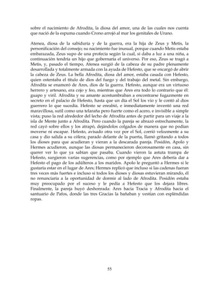 55
sobre el nacimiento de Afrodita, la diosa del amor, una de las cuales nos cuenta
que nació de la espuma cuando Crono arrojó al mar los genitales de Urano.
Atenea, diosa de la sabiduría y de la guerra, era la hija de Zeus y Metis, la
personificación del consejo; su nacimiento fue inusual, porque cuando Metis estaba
embarazada, Zeus supo de una profecía según la cual, si daba a luz a una niña, a
continuación tendría un hijo que gobernaría el universo. Por eso, Zeus se tragó a
Metis, y, pasado el tiempo, Atenea surgió de la cabeza de su padre plenamente
desarrollada y totalmente armada con la ayuda de Hefesto, que se encargó de abrir
la cabeza de Zeus. La bella Afrodita, diosa del amor, estaba casada con Hefesto,
quien ostentaba el título de dios del fuego y del trabajo del metal. Sin embargo,
Afrodita se enamoró de Ares, dios de la guerra. Hefesto, aunque era un virtuoso
herrero y artesano, era cojo y feo, mientras que Ares era todo lo contrario que él:
guapo y viril. Afrodita y su amante acostumbraban a encontrarse fugazmente en
secreto en el palacio de Hefesto, hasta que un día el Sol los vio y le contó al dios
guerrero lo que sucedía. Hefesto se enrabió, e inmediatamente inventó una red
maravillosa, sutil como una telaraña pero fuerte como el acero, e invisible a simple
vista; puso la red alrededor del lecho de Afrodita antes de partir para un viaje a la
isla de Mente junto a Afrodita. Pero cuando la pareja se abrazó estrechamente, la
red cayó sobre ellos y los atrapó, dejándolos colgados de manera que no podían
moverse ni escapar. Hefesto, avisado otra vez por el Sol, corrió velozmente a su
casa y dio salida a su cólera; parado delante de la puerta, llamó gritando a todos
los dioses para que acudieran y vieran a la descarada pareja. Posidón, Apolo y
Hermes acudieron, aunque las diosas permanecieron decorosamente en casa, sin
querer ver lo que ya sabían que pasaba. Cuando vieron la astuta trampa de
Hefesto, surgieron varias sugerencias, como por ejemplo que Ares debería dar a
Hefesto el pago de los adúlteros a los maridos. Apolo le preguntó a Hermes si le
gustaría estar en el lugar de Ares; Hermes replicó que incluso si las cadenas fueran
tres veces más fuertes e incluso si todos los dioses y diosas estuvieran mirando, él
no renunciaría a la oportunidad de dormir al lado de Afrodita. Posidón estaba
muy preocupado por el suceso y le pedía a Hefesto que los dejara libres.
Finalmente, la pareja huyó deshonrada: Ares hacia Tracia y Afrodita hacia el
santuario de Pafos, donde las tres Gracias la bañaban y vestían con espléndidas
ropas.
 