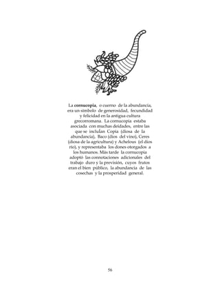 56
La cornucopia, o cuerno de la abundancia,
era un símbolo de generosidad, fecundidad
y felicidad en la antigua cultura
grecorromana. La cornucopia estaba
asociada con muchas deidades, entre las
que se incluÍan Copia (diosa de Ia
abundancia), Baco (dios del vino), Ceres
(diosa de la agricultura) y Achelous (el dios
río), y representaba los dones otorgados a
los humanos. Más tarde la cornucopia
adoptó las connotaciones adicionales del
trabajo duro y la previsión, cuyos frutos
eran el bien público, la abundancia de las
cosechas y la prosperidad general.
 