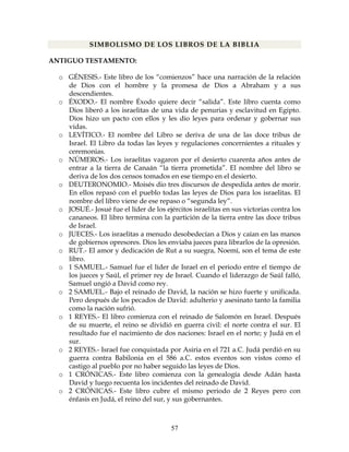 57
SIMBOLISMO DE LOS LIBROS DE LA BIBLIA
ANTIGUO TESTAMENTO:
o GÉNESIS.- Este libro de los “comienzos” hace una narración de la relación
de Dios con el hombre y la promesa de Dios a Abraham y a sus
descendientes.
o ÉXODO.- El nombre Éxodo quiere decir “salida”. Este libro cuenta como
Dios liberó a los israelitas de una vida de penurias y esclavitud en Egipto.
Dios hizo un pacto con ellos y les dio leyes para ordenar y gobernar sus
vidas.
o LEVÍTICO.- El nombre del Libro se deriva de una de las doce tribus de
Israel. El Libro da todas las leyes y regulaciones concernientes a rituales y
ceremonias.
o NÚMEROS.- Los israelitas vagaron por el desierto cuarenta años antes de
entrar a la tierra de Canaán “la tierra prometida”. El nombre del libro se
deriva de los dos censos tomados en ese tiempo en el desierto.
o DEUTERONOMIO.- Moisés dio tres discursos de despedida antes de morir.
En ellos repasó con el pueblo todas las leyes de Dios para los israelitas. El
nombre del libro viene de ese repaso o “segunda ley”.
o JOSUÉ.- Josué fue el líder de los ejércitos israelitas en sus victorias contra los
cananeos. El libro termina con la partición de la tierra entre las doce tribus
de Israel.
o JUECES.- Los israelitas a menudo desobedecían a Dios y caían en las manos
de gobiernos opresores. Dios les enviaba jueces para librarlos de la opresión.
o RUT.- El amor y dedicación de Rut a su suegra, Noemí, son el tema de este
libro.
o 1 SAMUEL.- Samuel fue el líder de Israel en el periodo entre el tiempo de
los jueces y Saúl, el primer rey de Israel. Cuando el liderazgo de Saúl falló,
Samuel ungió a David como rey.
o 2 SAMUEL.- Bajo el reinado de David, la nación se hizo fuerte y unificada.
Pero después de los pecados de David: adulterio y asesinato tanto la familia
como la nación sufrió.
o 1 REYES.- El libro comienza con el reinado de Salomón en Israel. Después
de su muerte, el reino se dividió en guerra civil: el norte contra el sur. El
resultado fue el nacimiento de dos naciones: Israel en el norte; y Judá en el
sur.
o 2 REYES.- Israel fue conquistada por Asiria en el 721 a.C. Judá perdió en su
guerra contra Babilonia en el 586 a.C. estos eventos son vistos como el
castigo al pueblo por no haber seguido las leyes de Dios.
o 1 CRÓNICAS.- Este libro comienza con la genealogía desde Adán hasta
David y luego recuenta los incidentes del reinado de David.
o 2 CRÓNICAS.- Este libro cubre el mismo periodo de 2 Reyes pero con
énfasis en Judá, el reino del sur, y sus gobernantes.
 