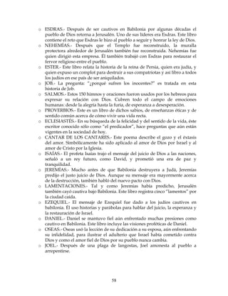58
o ESDRAS.- Después de ser cautivos en Babilonia por algunas décadas el
pueblo de Dios retorna a Jerusalén. Uno de sus líderes era Esdras. Este libro
contiene el reto que Esdras le hizo al pueblo a seguir y honrar la ley de Dios.
o NEHEMÍAS.- Después que el Templo fue reconstruido, la muralla
protectora alrededor de Jerusalén también fue reconstruida. Nehemías fue
quien dirigió esta empresa. Él también trabajó con Esdras para restaurar el
fervor religioso entre el pueblo.
o ESTER.- Este libro relata la historia de la reina de Persia, quien era judía, y
quien expuso un complot para destruir a sus compatriotas y así libro a todos
los judíos en ese país de ser aniquilados.
o JOB.- La pregunta: “¿porqué sufren los inocentes?” es tratada en esta
historia de Job.
o SALMOS.- Estos 150 himnos y oraciones fueron usados por los hebreos para
expresar su relación con Dios. Cubren todo el campo de emociones
humanas: desde la alegría hasta la furia, de esperanza a desesperación.
o PROVERBIOS.- Este es un libro de dichos sabios, de enseñanzas éticas y de
sentido común acerca de cómo vivir una vida recta.
o ECLESIASTÉS.- En su búsqueda de la felicidad y del sentido de la vida, éste
escritor conocido sólo como “el predicador”, hace preguntas que aún están
vigentes en la sociedad de hoy.
o CANTAR DE LOS CANTARES.- Este poema describe el gozo y el éxtasis
del amor. Simbólicamente ha sido aplicado al amor de Dios por Israel y al
amor de Cristo por la Iglesia.
o ISAÍAS.- El profeta Isaías trajo el mensaje del juicio de Dios a las naciones,
señaló a un rey futuro, como David, y prometió una era de paz y
tranquilidad.
o JEREMÍAS.- Mucho antes de que Babilonia destruyera a Judá, Jeremías
predijo el justo juicio de Dios. Aunque su mensaje era mayormente acerca
de la destrucción, también habló del nuevo pacto con Dios.
o LAMENTACIONES.- Tal y como Jeremías había predicho, Jerusalén
también cayó cautiva bajo Babilonia. Este libro registra cinco “lamentos” por
la ciudad caída.
o EZEQUIEL.- El mensaje de Ezequiel fue dado a los judíos cautivos en
babilonia. Él uso historias y parábolas para hablar del juicio, la esperanza y
la restauración de Israel.
o DANIEL.- Daniel se mantuvo fiel aún enfrentado muchas presiones como
cautivo en Babilonia. Este libro incluye las visiones proféticas de Daniel.
o OSEAS.- Oseas usó la lección de su dedicación a su esposa, aún enfrentando
su infidelidad, para ilustrar el adulterio que Israel había cometido contra
Dios y como el amor fiel de Dios por su pueblo nunca cambia.
o JOEL.- Después de una plaga de langostas, Joel amonesta al pueblo a
arrepentirse.
 