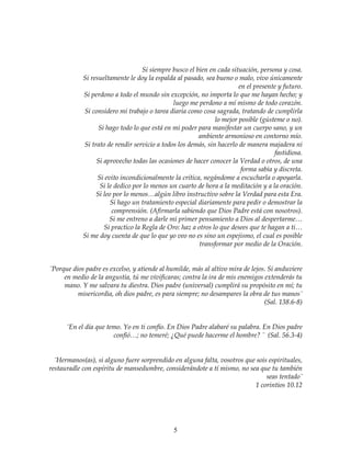 5
Si siempre busco el bien en cada situación, persona y cosa.
Si resueltamente le doy la espalda al pasado, sea bueno o malo, vivo únicamente
en el presente y futuro.
Si perdono a todo el mundo sin excepción, no importa lo que me hayan hecho; y
luego me perdono a mí mismo de todo corazón.
Si considero mi trabajo o tarea diaria como cosa sagrada, tratando de cumplirla
lo mejor posible (gústeme o no).
Si hago todo lo que está en mi poder para manifestar un cuerpo sano, y un
ambiente armonioso en contorno mío.
Si trato de rendir servicio a todos los demás, sin hacerlo de manera majadera ni
fastidiosa.
Si aprovecho todas las ocasiones de hacer conocer la Verdad o otros, de una
forma sabia y discreta.
Si evito incondicionalmente la crítica, negándome a escucharla o apoyarla.
Si le dedico por lo menos un cuarto de hora a la meditación y a la oración.
Si leo por lo menos…algún libro instructivo sobre la Verdad para esta Era.
Si hago un tratamiento especial diariamente para pedir o demostrar la
comprensión. (Afirmarla sabiendo que Dios Padre está con nosotros).
Si me entreno a darle mi primer pensamiento a Dios al despertarme…
Si practico la Regla de Oro: haz a otros lo que desees que te hagan a ti…
Si me doy cuenta de que lo que yo veo no es sino un espejismo, el cual es posible
transformar por medio de la Oración.
¨Porque dios padre es excelso, y atiende al humilde, más al altivo mira de lejos. Si anduviere
en medio de la angustia, tú me vivificaras; contra la ira de mis enemigos extenderás tu
mano. Y me salvara tu diestra. Dios padre (universal) cumplirá su propósito en mí; tu
misericordia, oh dios padre, es para siempre; no desampares la obra de tus manos¨
(Sal. 138.6-8)
¨En el día que temo. Yo en ti confío. En Dios Padre alabaré su palabra. En Dios padre
confió…; no temeré; ¿Qué puede hacerme el hombre? ¨ (Sal. 56.3-4)
¨Hermanos(as), si alguno fuere sorprendido en alguna falta, vosotros que sois espirituales,
restauradle con espíritu de mansedumbre, considerándote a tí mismo, no sea que tu también
seas tentado¨
1 corintios 10.12
 