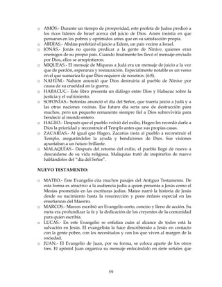 59
o AMÓS.- Durante un tiempo de prosperidad, este profeta de Judea predicó a
los ricos líderes de Israel acerca del juicio de Dios. Amós insistía en que
pensaran en los pobres y oprimidos antes que en su satisfacción propia.
o ABDÍAS.- Abdías profetizó el juicio a Edom, un país vecino a Israel.
o JONÁS.- Jonás no quería predicar a la gente de Nínive, quienes eran
enemigos de su propio país. Cuando finalmente les llevó el mensaje enviado
por Dios, ellos se arrepintieron.
o MIQUEAS.- El mensaje de Miqueas a Judá era un mensaje de juicio a la vez
que de perdón, esperanza y restauración. Especialmente notable es un verso
en el que sumariza lo que Dios requiere de nosotros. (6:8).
o NAHÚM.- Nahum anunció que Dios destruiría al pueblo de Nínive por
causa de su crueldad en la guerra.
o HABACUC.- Este libro presenta un diálogo entre Dios y Habacuc sobre la
justicia y el sufrimiento.
o SOFONÍAS.- Sofonías anunció el día del Señor, que traería juicio a Judá y a
las otras naciones vecinas. Ese futuro día sería uno de destrucción para
muchos, pero un pequeño remanente siempre fiel a Dios sobreviviría para
bendecir al mundo entero.
o HAGEO.- Después que el pueblo volvió del exilio, Hageo les recordó darle a
Dios la prioridad y reconstruir el Templo antes que sus propias casas.
o ZACARÍAS.- Al igual que Hageo, Zacarías insta al pueblo a reconstruir el
Templo, asegurándoles la ayuda y bendiciones de Dios. Sus visiones
apuntaban a un futuro brillante.
o MALAQUÍAS.- Después del retorno del exilio, el pueblo llegó de nuevo a
descuidarse de su vida religiosa. Malaquías trató de inspirarlos de nuevo
hablándoles del “día del Señor”.
NUEVO TESTAMENTO:
o MATEO.- Este Evangelio cita muchos pasajes del Antiguo Testamento. De
esta forma es atractivo a la audiencia judía a quien presenta a Jesús como el
Mesías prometido en las escrituras judías. Mateo narró la historia de Jesús
desde su nacimiento hasta la resurrección y pone énfasis especial en las
enseñanzas del Maestro.
o MARCOS.- Marcos escribió un Evangelio corto, conciso y lleno de acción. Su
meta era profundizar la fe y la dedicación de los creyentes de la comunidad
para quien escribía.
o LUCAS.- En este Evangelio se enfatiza cuán al alcance de todos está la
salvación en Jesús. El evangelista lo hace describiendo a Jesús en contacto
con la gente pobre, con los necesitados y con los que viven al margen de la
sociedad.
o JUAN.- El Evangelio de Juan, por su forma, se coloca aparte de los otros
tres. El apóstol Juan organiza su mensaje enfocándolo en siete señales que
 