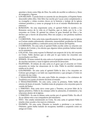 60
apuntan a Jesús como Hijo de Dios. Su estilo de escribir es reflexivo y lleno
de imágenes y figuras.
o LOS HECHOS.- Cuando Jesús se ausenta de sus discípulos, el Espíritu Santo
descendió sobre ellos. Este libro fue escrito por Lucas como complemento a
su evangelio y relata eventos claves en la historia y trabajo de la iglesia
cristiana primitiva y como se propagó la fe en el mundo Mediterráneo de
entonces.
o ROMANOS.- En esta importante carta, el apóstol Pablo le escribe a los
Romanos acerca de la vida en el Espíritu, que es dada, por la fe, a los
creyentes en Cristo. El apóstol les reitera la gran bondad de Dios y les
declara que a través de Jesucristo, Dios nos acepta y nos perdona nuestros
pecados.
o 1 CORINTIOS.- Esta carta trata específicamente los problemas que la Iglesia
en Corinto estaba enfrentando: disensión, inmoralidad, problemas de forma
en la adoración pública y confusión acerca de los dones del Espíritu.
o 2 CORINTIOS.- En esta carta el apóstol Pablo escribe sobre su relación con
la Iglesia de Corinto y los efectos que algunos falsos profetas habían tenido
en su ministerio.
o GÁLATAS.- Esta carta expone la libertad con respecto de la ley del creyente
en Cristo. Pablo declara que es sólo por fe que todos los creyentes son
reconciliados con Dios.
o EFESIOS.- El tema central de esta carta es el propósito eterno de Dios; juntar
de muchas naciones y razas la Iglesia universal de Jesucristo.
o FILIPENSES.- El énfasis de esta carta es el gozo que el creyente en Cristo
encuentra en todas las situaciones de la vida. Pablo la escribió mientras
estaba en la cárcel.
o COLOSENSES.- En esta carta el apóstol Pablo le dice a los creyentes en
Colosas que pongan a un lado sus supersticiones y que pongan a Cristo en
el centro de sus vidas.
o 1 TESALONICENSES.- En esta carta Pablo da consejos a los cristianos de
Tesalónica en cuanto al retorno de Jesús al mundo.
o 2 TESALONICENSES.- En esta carta, como la primera, Pablo habla del
retorno de Jesús al mundo. También trata de preparar a los creyentes para la
venida del Señor.
o 1 TIMOTEO.- Esta carta sirve como guía a Timoteo, un joven líder de la
Iglesia primitiva. Pablo le da consejos sobre la adoración, el ministerio y las
relaciones dentro de la Iglesia.
o 2 TIMOTEO.- Es esta la última carta escrita por el apóstol Pablo. En ella él
da un último reto a sus compañeros del ministerio.
o TITO.- Tito estaba ministrando en Creta. En esta carta el apóstol Pablo le
enseña cómo ayudar a los nuevos cristianos.
o FILEMÓN.- En esta carta, Filemón es instado a perdonar a su esclavo,
Onésimo, quien había tratado de escaparse; también a aceptarlo como un
amigo en Cristo.
 