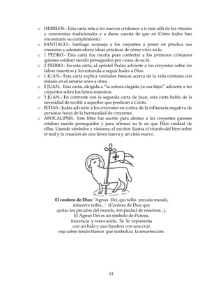 61
o HEBREOS.- Esta carta reta a los nuevos cristianos a ir más allá de los rituales
y ceremonias tradicionales y a darse cuenta de que en Cristo todos han
encontrado su cumplimiento.
o SANTIAGO.- Santiago aconseja a los creyentes a poner en práctica sus
creencias y además ofrece ideas prácticas de cómo vivir su fe.
o 1 PEDRO.- Esta carta fue escrita para confortar a los primeros cristianos
quienes estaban siendo perseguidos por causa de su fe.
o 2 PEDRO.- En esta carta, el apóstol Pedro advierte a los creyentes sobre los
falsos maestros y los estimula a seguir leales a Dios.
o 1 JUAN.- Esta carta explica verdades básicas acerca de la vida cristiana con
énfasis en el amarse unos a otros.
o 2 JUAN.- Esta carta, dirigida a “la señora elegida ya sus hijos” advierte a los
creyentes sobre los falsos maestros.
o 3 JUAN.- En contraste con la segunda carta de Juan, esta carta habla de la
necesidad de recibir a aquellos que predican a Cristo.
o JUDAS.- Judas advierte a los creyentes en contra de la influencia negativa de
personas fuera de la hermandad de creyentes.
o APOCALIPSIS.- Este libro fue escrito para alentar a los creyentes quienes
estaban siendo perseguidos y para afirmar su fe en que Dios cuidará de
ellos. Usando símbolos y visiones, el escritor ilustra el triunfo del bien sobre
el mal y la creación de una tierra nueva y un cielo nuevo.
El cordero de Dios: ¨Agnus Dei, qui tollis peccata mundi,
miserere nobis...¨ (Cordero de Dios que
quitas los pecados del mundo, ten piedad de nosotros...).
El Agnus Dei es un símbolo de Pureza,
inocencia y renovación. Se le representa
con un halo y una bandera con una cruz
roja sobre fondo blanco que simboliza la resurrección.
 