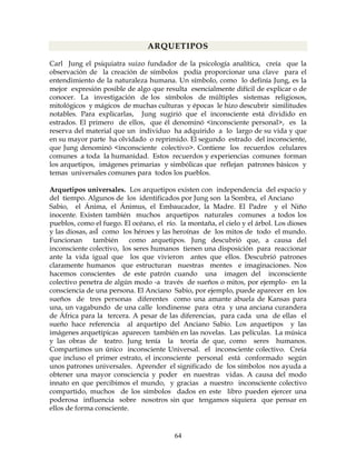64
ARQUETIPOS
Carl Jung el psiquiatra suizo fundador de la psicología analítica, creía que la
observación de la creación de símbolos podía proporcionar una clave para el
entendimiento de la naturaleza humana. Un símbolo, como lo definía Jung, es la
mejor expresión posible de algo que resulta esencialmente difícil de explicar o de
conocer. La investigación de los símbolos de múltiples sistemas religiosos,
mitológicos y mágicos de muchas culturas y épocas le hizo descubrir similitudes
notables. Para explicarlas, Jung sugirió que el inconsciente está dividido en
estrados. El primero de ellos, que él denominó <inconsciente personal>, es la
reserva del material que un individuo ha adquirido a lo largo de su vida y que
en su mayor parte ha olvidado o reprimido. El segundo estrado del inconsciente,
que Jung denominó <inconsciente colectivo>. Contiene los recuerdos celulares
comunes a toda Ia humanidad. Estos recuerdos y experiencias comunes forman
los arquetipos, imágenes primarias y simbólicas que reflejan patrones básicos y
temas universales comunes para todos los pueblos.
Arquetipos universales. Los arquetipos existen con independencia del espacio y
del tiempo. Algunos de los identificados por Jung son la Sombra, el Anciano
Sabio, el Ánima, el Ánimus, el Embaucador, la Madre. El Padre y el Niño
inocente. Existen también muchos arquetipos naturales comunes a todos los
pueblos, como el fuego. El océano, el río. la montaña, el cielo y el árbol. Los dioses
y las diosas, asÍ como los héroes y las heroínas de los mitos de todo el mundo.
Funcionan también como arquetipos. Jung descubrió que, a causa del
inconsciente colectivo, los seres humanos tienen una disposición para reaccionar
ante la vida igual que los que vivieron antes que ellos. Descubrió patrones
claramente humanos que estructuran nuestras mentes e imaginaciones. Nos
hacemos conscientes de este patrón cuando una imagen del inconsciente
colectivo penetra de algún modo -a través de sueños o mitos, por ejemplo- en la
consciencia de una persona. El Anciano Sabio, por ejemplo, puede aparecer en los
sueños de tres personas diferentes como una amante abuela de Kansas para
una, un vagabundo de una calle londinense para otra y una anciana curandera
de África para la tercera. A pesar de las diferencias, para cada una de ellas el
sueño hace referencia al arquetipo del Anciano Sabio. Los arquetipos y las
imágenes arquetípicas aparecen también en las novelas. Las películas. La música
y las obras de teatro. Jung tenía la teoría de que, como seres humanos.
Compartimos un único inconsciente Universal. el inconsciente colectivo. Creía
que incluso el primer estrato, el inconsciente personal está conformado según
unos patrones universales. Aprender el significado de los símbolos nos ayuda a
obtener una mayor consciencia y poder en nuestras vidas. A causa del modo
innato en que percibimos el mundo, y gracias a nuestro inconsciente colectivo
compartido, muchos de los símbolos dados en este libro pueden ejercer una
poderosa influencia sobre nosotros sin que tengamos siquiera que pensar en
ellos de forma consciente.
 