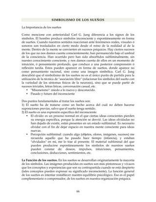 66
SIMBOLISMO DE LOS SUEÑOS
La Importancia de los sueños
Como mencione con anterioridad Carl G. Jung diferencia a los signos de los
símbolos. El hombre produce símbolos inconsciente y espontáneamente en forma
de sueños. Cuando nuestros sentidos reaccionan ante fenómenos reales, visuales ó
sonoros son trasladados en cierto modo desde el reino de la realidad al de la
mente. Dentro de la mente se convierten en sucesos psíquicos. Hay ciertos sucesos
de los que no nos damos cuenta conscientemente, han permanecido bajo el umbral
de la consciencia. Han ocurrido pero han sido absorbidos subliminalmente, sin
nuestro conocimiento consciente, y nos damos cuenta de ellos en un momento de
intuición, ó pensamiento profundo, que conduce a una posterior comprensión ó
reflexión tardía. Estos pueden aparecer en forma de sueños, donde aparece no
como pensamiento racional, sino como una imagen simbólica. Carl G. Jung
descubrió que el simbolismo de los sueños no es el único punto de partida para la
utilización de la técnica de "asociación libre" (relacionar los símbolos del sueño con
la variedad de los síntomas físicos de la neurosis), sino que se puede partir de
sucesos triviales, letras líricas, conversación casual, etc.
• "Misoneísmo": miedo a lo nuevo y desconocido.
• Pasado y futuro del inconsciente
Dos puntos fundamentales al tratar los sueños son:
1) El sueño ha de tratarse como un hecho acerca del cuál no deben hacerse
suposiciones previas, salvo que el sueño tenga sentido.
2) El sueño es una expresión específica del inconsciente.
• El olvido: es un proceso normal en el que ciertas ideas conscientes pierden
su energía específica, porque la atención se desvió. Las ideas olvidadas no
han dejado de existir, están presentes en un estado subliminal. Es necesario
olvidar con el fin de dejar espacio en nuestra mente consciente para ideas
nuevas.
• Percepción subliminal: cuando algo (objetos, olores, imágenes, sucesos) me
recuerda aquello que ha pasado hace tiempo (infancia), y estaban
"olvidados" en mí, me lo trae al presente. El material subliminal del que
pueden producirse espontáneamente los símbolos de nuestros sueños
pueden constar de: deseos, impulsos, intuiciones, pensamientos,
conclusiones, deducciones, sentimientos, etc.
La Función de los sueños. En los sueños se desarrollan originariamente la mayoría
de los símbolos. Las imágenes producidas en sueños son más pintorescas y vivaces
que los conceptos y experiencias que son su contrapartida cuando se está despierto
(tales conceptos pueden expresar su significado inconsciente). La función general
de los sueños es intentar restablecer nuestro equilibrio psicológico. Eso es el papel
complementario o compensador, de los sueños en nuestra organización psíquica.
 
