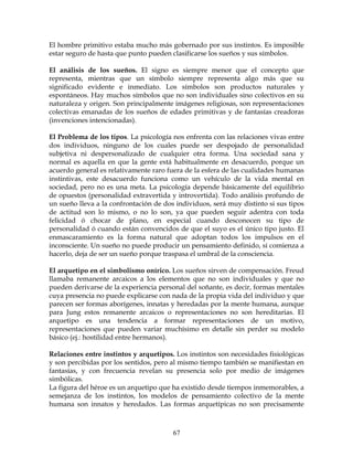67
El hombre primitivo estaba mucho más gobernado por sus instintos. Es imposible
estar seguro de hasta que punto pueden clasificarse los sueños y sus símbolos.
El análisis de los sueños. El signo es siempre menor que el concepto que
representa, mientras que un símbolo siempre representa algo más que su
significado evidente e inmediato. Los símbolos son productos naturales y
espontáneos. Hay muchos símbolos que no son individuales sino colectivos en su
naturaleza y origen. Son principalmente imágenes religiosas, son representaciones
colectivas emanadas de los sueños de edades primitivas y de fantasías creadoras
(invenciones intencionadas).
El Problema de los tipos. La psicología nos enfrenta con las relaciones vivas entre
dos individuos, ninguno de los cuales puede ser despojado de personalidad
subjetiva ni despersonalizado de cualquier otra forma. Una sociedad sana y
normal es aquella en que la gente está habitualmente en desacuerdo, porque un
acuerdo general es relativamente raro fuera de la esfera de las cualidades humanas
instintivas, este desacuerdo funciona como un vehículo de la vida mental en
sociedad, pero no es una meta. La psicología depende básicamente del equilibrio
de opuestos (personalidad extravertida y introvertida). Todo análisis profundo de
un sueño lleva a la confrontación de dos individuos, será muy distinto si sus tipos
de actitud son lo mismo, o no lo son, ya que pueden seguir adentra con toda
felicidad ó chocar de plano, en especial cuando desconocen su tipo de
personalidad ó cuando están convencidos de que el suyo es el único tipo justo. El
enmascaramiento es la forma natural que adoptan todos los impulsos en el
inconsciente. Un sueño no puede producir un pensamiento definido, si comienza a
hacerlo, deja de ser un sueño porque traspasa el umbral de la consciencia.
El arquetipo en el simbolismo onírico. Los sueños sirven de compensación. Freud
llamaba remanente arcaicos a los elementos que no son individuales y que no
pueden derivarse de la experiencia personal del soñante, es decir, formas mentales
cuya presencia no puede explicarse con nada de la propia vida del individuo y que
parecen ser formas aborígenes, innatas y heredadas por la mente humana, aunque
para Jung estos remanente arcaicos o representaciones no son hereditarias. El
arquetipo es una tendencia a formar representaciones de un motivo,
representaciones que pueden variar muchísimo en detalle sin perder su modelo
básico (ej.: hostilidad entre hermanos).
Relaciones entre instintos y arquetipos. Los instintos son necesidades fisiológicas
y son percibidas por los sentidos, pero al mismo tiempo también se manifiestan en
fantasías, y con frecuencia revelan su presencia solo por medio de imágenes
simbólicas.
La figura del héroe es un arquetipo que ha existido desde tiempos inmemorables, a
semejanza de los instintos, los modelos de pensamiento colectivo de la mente
humana son innatos y heredados. Las formas arquetípicas no son precisamente
 