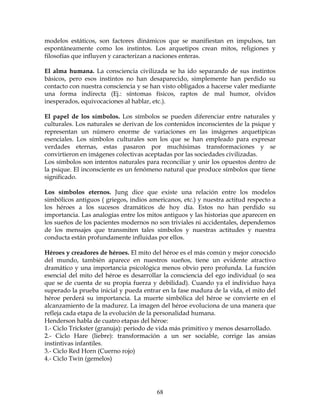 68
modelos estáticos, son factores dinámicos que se manifiestan en impulsos, tan
espontáneamente como los instintos. Los arquetipos crean mitos, religiones y
filosofías que influyen y caracterizan a naciones enteras.
El alma humana. La consciencia civilizada se ha ido separando de sus instintos
básicos, pero esos instintos no han desaparecido, simplemente han perdido su
contacto con nuestra consciencia y se han visto obligados a hacerse valer mediante
una forma indirecta (Ej.: síntomas físicos, raptos de mal humor, olvidos
inesperados, equivocaciones al hablar, etc.).
El papel de los símbolos. Los símbolos se pueden diferenciar entre naturales y
culturales. Los naturales se derivan de los contenidos inconscientes de la psique y
representan un número enorme de variaciones en las imágenes arquetípicas
esenciales. Los símbolos culturales son los que se han empleado para expresar
verdades eternas, estas pasaron por muchísimas transformaciones y se
convirtieron en imágenes colectivas aceptadas por las sociedades civilizadas.
Los símbolos son intentos naturales para reconciliar y unir los opuestos dentro de
la psique. El inconsciente es un fenómeno natural que produce símbolos que tiene
significado.
Los símbolos eternos. Jung dice que existe una relación entre los modelos
simbólicos antiguos ( griegos, indios americanos, etc.) y nuestra actitud respecto a
los héroes a los sucesos dramáticos de hoy día. Estos no han perdido su
importancia. Las analogías entre los mitos antiguos y las historias que aparecen en
los sueños de los pacientes modernos no son triviales ni accidentales, dependemos
de los mensajes que transmiten tales símbolos y nuestras actitudes y nuestra
conducta están profundamente influidas por ellos.
Héroes y creadores de héroes. El mito del héroe es el más común y mejor conocido
del mundo, también aparece en nuestros sueños, tiene un evidente atractivo
dramático y una importancia psicológica menos obvio pero profunda. La función
esencial del mito del héroe es desarrollar la consciencia del ego individual (o sea
que se de cuenta de su propia fuerza y debilidad). Cuando ya el individuo haya
superado la prueba inicial y pueda entrar en la fase madura de la vida, el mito del
héroe perderá su importancia. La muerte simbólica del héroe se convierte en el
alcanzamiento de la madurez. La imagen del héroe evoluciona de una manera que
refleja cada etapa de la evolución de la personalidad humana.
Henderson habla de cuatro etapas del héroe:
1.- Ciclo Trickster (granuja): período de vida más primitivo y menos desarrollado.
2.- Ciclo Hare (liebre): transformación a un ser sociable, corrige las ansias
instintivas infantiles.
3.- Ciclo Red Horn (Cuerno rojo)
4.- Ciclo Twin (gemelos)
 