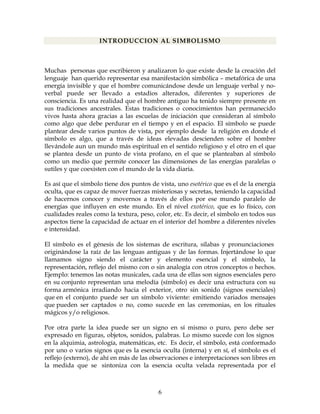 6
INTRODUCCION AL SIMBOLISMO
Muchas personas que escribieron y analizaron lo que existe desde la creación del
lenguaje han querido representar esa manifestación simbólica – metafórica de una
energía invisible y que el hombre comunicándose desde un lenguaje verbal y no-
verbal puede ser llevado a estadios alterados, diferentes y superiores de
consciencia. Es una realidad que el hombre antiguo ha tenido siempre presente en
sus tradiciones ancestrales. Estas tradiciones o conocimientos han permanecido
vivos hasta ahora gracias a las escuelas de iniciación que consideran al símbolo
como algo que debe perdurar en el tiempo y en el espacio. El símbolo se puede
plantear desde varios puntos de vista, por ejemplo desde la religión en donde el
símbolo es algo, que a través de ideas elevadas descienden sobre el hombre
llevándole aun un mundo más espiritual en el sentido religioso y el otro en el que
se plantea desde un punto de vista profano, en el que se planteaban al símbolo
como un medio que permite conocer las dimensiones de las energías paralelas o
sutiles y que coexisten con el mundo de la vida diaria.
Es así que el símbolo tiene dos puntos de vista, uno esotérico que es el de la energía
oculta, que es capaz de mover fuerzas misteriosas y secretas, teniendo la capacidad
de hacernos conocer y movernos a través de ellos por ese mundo paralelo de
energías que influyen en este mundo. En el nivel exotérico, que es lo físico, con
cualidades reales como la textura, peso, color, etc. Es decir, el símbolo en todos sus
aspectos tiene la capacidad de actuar en el interior del hombre a diferentes niveles
e intensidad.
El símbolo es el génesis de los sistemas de escritura, sílabas y pronunciaciones
originándose la raíz de las lenguas antiguas y de las formas. Injertándose lo que
llamamos signo siendo el carácter y elemento esencial y el símbolo, la
representación, reflejo del mismo con o sin analogía con otros conceptos o hechos.
Ejemplo: tenemos las notas musicales, cada una de ellas son signos esenciales pero
en su conjunto representan una melodía (símbolo) es decir una estructura con su
forma armónica irradiando hacia el exterior, otro sin sonido (signos esenciales)
que en el conjunto puede ser un símbolo viviente: emitiendo variados mensajes
que pueden ser captados o no, como sucede en las ceremonias, en los rituales
mágicos y/o religiosos.
Por otra parte la idea puede ser un signo en sí mismo o puro, pero debe ser
expresado en figuras, objetos, sonidos, palabras. Lo mismo sucede con los signos
en la alquimia, astrología, matemáticas, etc. Es decir, el símbolo, está conformado
por uno o varios signos que es la esencia oculta (interna) y en sí, el símbolo es el
reflejo (externo), de ahí en más de las observaciones e interpretaciones son libres en
la medida que se sintoniza con la esencia oculta velada representada por el
 