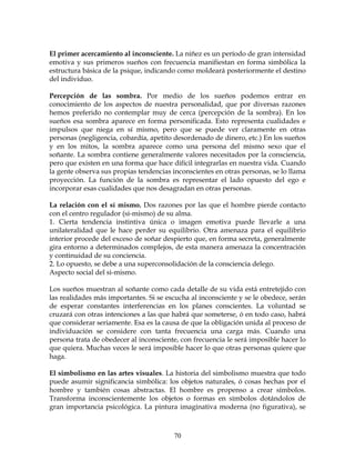 70
El primer acercamiento al inconsciente. La niñez es un período de gran intensidad
emotiva y sus primeros sueños con frecuencia manifiestan en forma simbólica la
estructura básica de la psique, indicando como moldeará posteriormente el destino
del individuo.
Percepción de las sombra. Por medio de los sueños podemos entrar en
conocimiento de los aspectos de nuestra personalidad, que por diversas razones
hemos preferido no contemplar muy de cerca (percepción de la sombra). En los
sueños esa sombra aparece en forma personificada. Esto representa cualidades e
impulsos que niega en sí mismo, pero que se puede ver claramente en otras
personas (negligencia, cobardía, apetito desordenado de dinero, etc.) En los sueños
y en los mitos, la sombra aparece como una persona del mismo sexo que el
soñante. La sombra contiene generalmente valores necesitados por la consciencia,
pero que existen en una forma que hace difícil integrarlas en nuestra vida. Cuando
la gente observa sus propias tendencias inconscientes en otras personas, se lo llama
proyección. La función de la sombra es representar el lado opuesto del ego e
incorporar esas cualidades que nos desagradan en otras personas.
La relación con el sí mismo. Dos razones por las que el hombre pierde contacto
con el centro regulador (si-mismo) de su alma.
1. Cierta tendencia instintiva única o imagen emotiva puede llevarle a una
unilateralidad que le hace perder su equilibrio. Otra amenaza para el equilibrio
interior procede del exceso de soñar despierto que, en forma secreta, generalmente
gira entorno a determinados complejos, de esta manera amenaza la concentración
y continuidad de su conciencia.
2. Lo opuesto, se debe a una superconsolidación de la consciencia delego.
Aspecto social del si-mismo.
Los sueños muestran al soñante como cada detalle de su vida está entretejido con
las realidades más importantes. Si se escucha al inconsciente y se le obedece, serán
de esperar constantes interferencias en los planes conscientes. La voluntad se
cruzará con otras intenciones a las que habrá que someterse, ó en todo caso, habrá
que considerar seriamente. Esa es la causa de que la obligación unida al proceso de
individuación se considere con tanta frecuencia una carga más. Cuando una
persona trata de obedecer al inconsciente, con frecuencia le será imposible hacer lo
que quiera. Muchas veces le será imposible hacer lo que otras personas quiere que
haga.
El simbolismo en las artes visuales. La historia del simbolismo muestra que todo
puede asumir significancia simbólica: los objetos naturales, ó cosas hechas por el
hombre y también cosas abstractas. El hombre es propenso a crear símbolos.
Transforma inconscientemente los objetos o formas en símbolos dotándolos de
gran importancia psicológica. La pintura imaginativa moderna (no figurativa), se
 