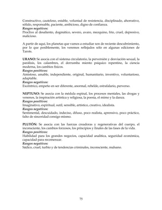75
Constructivo, cauteloso, estable, voluntad de resistencia, disciplinado, ahorrativo,
sólido, responsable, paciente, ambicioso, digno de confianza.
Rasgos negativos:
Proclive al desaliento, dogmático, severo, avaro, mezquino, frío, cruel, depresivo,
malicioso.
A partir de aquí, los planetas que vamos a estudiar son de reciente descubrimiento,
por lo que posiblemente, los veremos reflejados sólo en algunas ediciones de
Tarots.
URANO: Se asocia con el sistema circulatorio, la perversión y desviación sexual, la
parálisis, los calambres, el derrumba miento psíquico repentino, la ciencia
moderna, los cambios físicos.
Rasgos positivos:
Amistoso, amable, independiente, original, humanitario, inventivo, voluntarioso,
adaptable.
Rasgos negativos:
Excéntrico, empeño en ser diferente, anormal, rebelde, estrafalario, perverso.
NEPTUNO: Se asocia con la médula espinal, los procesos mentales, las drogas y
venenos, la inspiración artística y religiosa, la poesía, el mimo y la danza.
Rasgos positivos:
Imaginativo, espiritual, sutil, sensible, artístico, creativo, idealista.
Rasgos negativos:
Sentimental, descuidado, indeciso, difuso, poco realista, aprensivo, poco práctico,
falto de sinceridad consigo mismo.
PLUTÓN: Se asocia con las fuerzas creadoras y regenerativas del cuerpo, el
inconsciente, los cambios forzosos, los principios y finales de las fases de la vida.
Rasgos positivos:
Habilidad para los grandes negocios, capacidad analítica, seguridad económica,
capacidad para recomenzar.
Rasgos negativos:
Sádico, cruel, turbio y de tendencias criminales, inconsciente, malsano.
 