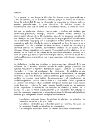 7
símbolo.
Por lo general, a veces lo que se identifica literalmente como signo suele ser a
la vez un símbolo, ya sea natural o artificial, porque en esencia es lo mismo.
Desde la antigüedad lo que se observaba se expresaba en figuras, colores,
sonidos, gesticulaciones, la gran diversidad de infinitas formas de
manifestación tanto del ser como de la naturaleza misma, es decir un "todo".
Así que se declararon distintas concepciones y análisis del símbolo: por
observación, percepción, analogía, relación. También modos distintos de
interpretación, además de la Hermenéutica. Uno de los primeros ejemplos del
símbolo-signo, surge en Platón con el concepto de Arquetipo identificándolo como
Idea y más tarde surge Jung con el concepto del modelo innato en común en el
insconciente colectivo (akasha-la memoria universal), es decir la memoria de la
humanidad. Por ello el símbolo no tiene fronteras, ni edad, es tan antiguo y
universal como el Ser Humano. Encontramos símbolos en los sueños, en las
religiones (Textos sagrados) en lo mágico (Ceremonial), en los alfabetos, en los
sonidos, en las flores, en los colores, en la naturaleza (Geometría natural) en el
cielo, en el Ser que develado produce múltiples efectos, por ello el poder de la
palabra, el logos que se manifiesta y en el que a veces nos sintonizamos y armamos
sincronías.
Un símbolismo es algo que significa, o representa, algo diferente de lo que
realmente es. El término símbolo procede del verbo griego synbollein, que
significa <revolver> o <juntar>. Symbollein sugiere también el sentido de
<esconder> o <velar el significado>. La fabricación de símbolos es una
característica muy arraigada en los seres humanos al menos desde los tiempos
ancestrales. Los seres humanos fabrican símbolos para comunicar ideas. Pero
también los creamos para facilitar la comunicación y el entendimiento de
verdades superiores veladas o escondidas a la consciencia común. Algunos de
los símbolos son antiguos y han cambiado a largo del tiempo, por lo que pueden
existir diferentes versiones. De todas formas, las diferencias no les restan su
poder arquetípico. El mundo de los símbolos es dinámico y cambia en la
medida en la que lo hacen el conocimiento y las costumbres. Sin embargo los
símbolos conservan aspectos de la sabiduría universal. La historia del simbolismo
muestra que todo puede asumir un significado simbólico:
• Los objetos naturales (como las piedras, las plantas, los animales. las
montañas, los valles. el Sol y la Luna).
• Los objetos fabricados por el hombre (como los templos, las casas, las
herramientas, los objetos rituales y los calendarios).
• Los conceptos abstractos (como las formas. los colores y los números).
 
