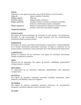 79
PISCIS
Pertenecen a este signo los nacidos entre el 20 de febrero y el 21 de marzo.
Signo de: Agua y mutable. Femenino.
Planeta regente: Neptuno.
Palabras claves: Impresionable y nebuloso.
Rasgos positivos: Amable, intuitivo, receptivo, compasivo, humilde,
benévolo, sentimental, sensitivo, adaptable.
Rasgos negativos: Indeciso, incapacidad de afrontar la vida de manera
práctica, reservado, descuidado, perplejo.
TIPOS DE SIGNOS
MASCULINOS
Son signos de fuerza centrífuga, de actividad, de extroversión y de dinamismo.
Prevalece la vida extrovertida. El sujeto reacciona ante los acontecimientos
intentando dirigir su propio destino.
FEMENINOS
Son signos de inercia, pasividad, interiorización, receptividad e influenciabilidad.
Si no existen dominantes particulares contrarias, el sujeto se conforma con su
propio destino o permanece como espectador de la vida almacenando impresiones.
CARDINALES
Marcan el comienzo de las estaciones. Son signos de actividad, movimiento,
energía, exuberancia, iniciativa.
FIJOS
Plenitud de las estaciones. Son signos de firmeza, estabilidad, pasionalidad,
energía psíquica, voluntad.
MUTABLES
La finalización de las estaciones. Reflexión, adaptabilidad, vida intelectual,
complacencia.
DE FUEGO
Son signos de iniciativa, autoridad, actividad, vitalidad, entusiasmo, ardor,
ambición, irascibilidad: Aries, Leo, Sagitario.
DE TIERRA
Son signos de intereses materiales, prácticos, laboriosos, de concentración,
prudentes, metódicos, egoístas: Cáncer, Escorpio, Piscis.
DE AIRE
 