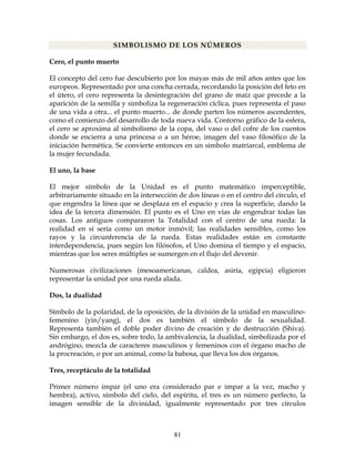 81
SIMBOLISMO DE LOS NÚMEROS
Cero, el punto muerto
El concepto del cero fue descubierto por los mayas más de mil años antes que los
europeos. Representado por una concha cerrada, recordando la posición del feto en
el útero, el cero representa la desintegración del grano de maíz que precede a la
aparición de la semilla y simboliza la regeneración cíclica, pues representa el paso
de una vida a otra... el punto muerto... de donde parten los números ascendentes,
como el comienzo del desarrollo de toda nueva vida. Contorno gráfico de la esfera,
el cero se aproxima al simbolismo de la copa, del vaso o del cofre de los cuentos
donde se encierra a una princesa o a un héroe, imagen del vaso filosófico de la
iniciación hermética. Se convierte entonces en un símbolo matriarcal, emblema de
la mujer fecundada.
El uno, la base
El mejor símbolo de la Unidad es el punto matemático imperceptible,
arbitrariamente situado en la intersección de dos líneas o en el centro del círculo, el
que engendra la línea que se desplaza en el espacio y crea la superficie, dando la
idea de la tercera dimensión. El punto es el Uno en vías de engendrar todas las
cosas. Los antiguos compararon la Totalidad con el centro de una rueda: la
realidad en sí sería como un motor inmóvil; las realidades sensibles, como los
rayos y la circunferencia de la rueda. Estas realidades están en constante
interdependencia, pues según los filósofos, el Uno domina el tiempo y el espacio,
mientras que los seres múltiples se sumergen en el flujo del devenir.
Numerosas civilizaciones (mesoamericanas, caldea, asiría, egipcia) eligieron
representar la unidad por una rueda alada.
Dos, la dualidad
Símbolo de la polaridad, de la oposición, de la división de la unidad en masculino-
femenino (yin/yang), el dos es también el símbolo de la sexualidad.
Representa también el doble poder divino de creación y de destrucción (Shiva).
Sin embargo, el dos es, sobre todo, la ambivalencia, la dualidad, simbolizada por el
andrógino, mezcla de caracteres masculinos y femeninos con el órgano macho de
la procreación, o por un animal, como la babosa, que lleva los dos órganos.
Tres, receptáculo de la totalidad
Primer número impar (el uno era considerado par e impar a la vez, macho y
hembra), activo, símbolo del cielo, del espíritu, el tres es un número perfecto, la
imagen sensible de la divinidad, igualmente representado por tres círculos
 