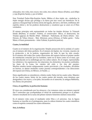 82
enlazados, tres velas, tres cruces, tres soles, tres colores: blanco (Padre), azul (Hijo)
y rojo (Espíritu Santo), y por el trébol.
Esta Trinidad Padre-Hijo-Espíritu Santo, Mithra el dios triple, etc., simboliza la
triple energía divina que prodiga a la tierra por tres veces sus beneficios. Se le
aparece a Ezequiel bajo la forma mixta del águila, del toro y del león, emblemas del
espíritu etéreo y de los poderes destructores y creadores que se unen en el Dios
verdadero.
El mismo principio está representado en todas las tríadas divinas: la Trimurti
hindú (Brahma, el creador -Vishnu, el conservador -Shiva, el destructor), las
Tríadas egipcias de Menfis (Ptah - Sekhmet - Nefertum). de Osiris (Osiris - Isis-
Horus), de Tebas (Amon - Mut -Khonsu), persa (Ormuz, el Sabio genio - Vahu
Mano, el buen pensamiento - Asha Vahista, la perfecta justicia).
Cuatro, la totalidad
Cuatro es el número de la organización. Simple proyección de la unidad, el cuatro
era el número del ritmo perfecto. Es el número de Júpiter, ley viviente, maestro de
la protección y de la justicia, organizador de todo lo que ha sido creado.
Es el número del orden (las cuatro direcciones del espacio fueron el primer medio
de orientación conocido por los hombres, tanto en la tierra como en el mar), que
fue introducido en la simbología por los cultos solares. En el origen, representaba
los solsticios y los equinoccios, las estaciones, los elementos, los puntos cardinales,
las fases de la Luna, los vientos del cielo y los ríos del paraíso.
Muchos estados tenían antiguamente cuatro provincias y las ciudades, divididas
en barrios, se abrían mediante cuatro puertas correspondientes a las direcciones
del espacio (en China, en México, en Sudán...).
Estos significados se extendieron a títulos reales: Señor de los cuatro soles. Maestro
de los cuatro mares, Señor de las cuatro partes del mundo, eran términos que
designaban a los reyes y a los jefes, frecuentes en el sánscrito, la antigua Babilonia,
los chinos, los peruanos.
Cinco, el equilibrio, la perfección humana
El cinco era considerado por los etruscos y los romanos como un número nupcial
(las 5 antorchas que acompañaban el ritual de matrimonio) porque es el primer
número resultante de la suma del ptimer número femenino número masculino.
Es el número visto como el mediador entre Dios y el universo. Así, la figura
humana se inscribe en el pentagrama, pues la cabeza domina los cuatro miembros
como el espíritu comanda los cuatro elementos.
Seis, la belleza
 
