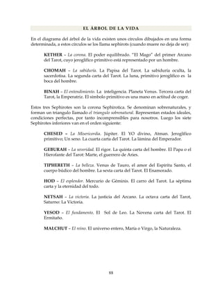 88
EL ÁRBOL DE LA VIDA
En el diagrama del árbol de la vida existen unos círculos dibujados en una forma
determinada, a estos círculos se los llama sephirots (cuando muere no deja de ser):
KETHER – La corona. El poder equilibrado. “El Mago” del primer Arcano
del Tarot, cuyo jeroglífico primitivo está representado por un hombre.
CHOMAH – La sabiduría. La Papisa del Tarot. La sabiduría oculta, la
sacerdotisa. La segunda carta del Tarot. La luna, primitivo jeroglífico es la
boca del hombre.
BINAH – El entendimiento. La inteligencia. Planeta Venus. Tercera carta del
Tarot, la Emperatriz. El símbolo primitivo es una mano en actitud de coger.
Estos tres Sephirotes son la corona Sephirotica. Se denominan sobrenaturales, y
forman un triangulo llamado el triangulo sobrenatural. Representan estados ideales,
condiciones perfectas, por tanto incomprensibles para nosotros. Luego los siete
Sephirotes inferiores van en el orden siguiente:
CHESED – La Misericordia. Júpiter. El YO divino, Atman. Jeroglífico
primitivo; Un seno. La cuarta carta del Tarot. La lámina del Emperador.
GEBURAH – La severidad. El rigor. La quinta carta del hombre. El Papa o el
Hierofante del Tarot: Marte, el guerrero de Aries.
TIPHERETH – La belleza. Venus de Tauro, el amor del Espíritu Santo, el
cuerpo búdico del hombre. La sexta carta del Tarot. El Enamorado.
HOD – El esplendor. Mercurio de Géminis. El carro del Tarot. La séptima
carta y la eternidad del todo.
NETSAH – La victoria. La justicia del Arcano. La octava carta del Tarot,
Saturno: La Victoria.
YESOD – El fundamento. El Sol de Leo. La Novena carta del Tarot. El
Ermitaño.
MALCHUT – El reino. El universo entero, María o Virgo, la Naturaleza.
 