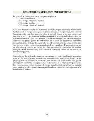 96
LOS CUERPOS SUTILES Y ENERGETICOS
En general, se distinguen cuatro cuerpos energéticos:
1 ) El cuerpo etérico.
2) El cuerpo emocional o astral.
3) El cuerpo mental.
4) El cuerpo espiritual o causal.
Cada uno de estos cuerpos no materiales posee su propia frecuencia de vibración
fundamental. El cuerpo etérico, que es el más cercano al cuerpo físico, vibra con la
frecuencia más baja. Los cuerpos astral y mental poseen a su vez frecuencias
mayores, y en el cuerpo causal podemos encontrar representados los índices de
vibración máximos. Cada uno de estos cuerpos se asemeja a un baile de energías
dentro de su propia gama de vibraciones, en el cual las frecuencias aumentan
constantemente a lo largo del desarrollo y perfeccionamiento de una persona. Los
cuerpos energéticos representan portadores de conciencia en determinados planos
de vibración, y cuando su índice de vibración aumenta transmiten al hombre
energías vitales, sensaciones y conocimientos superiores dentro de su ámbito de
funciones específico.
Sin embargo, los diferentes cuerpos energéticos no están totalmente separados
entre sí. Se interpenetran mutuamente mientras cada uno vibra dentro de su
propia gama de frecuencias, de forma que incluso un clarividente sólo podrá
distinguirlos ajustando su capacidad de clarividencia a la esfera correspondiente.
Por ejemplo, para poder observar el cuerpo astral tendrá que dirigir su mirada
clarividente a la esfera astral; si desea percibir el cuerpo mental, debe ajustarse a la
esfera mental, etcétera.
 