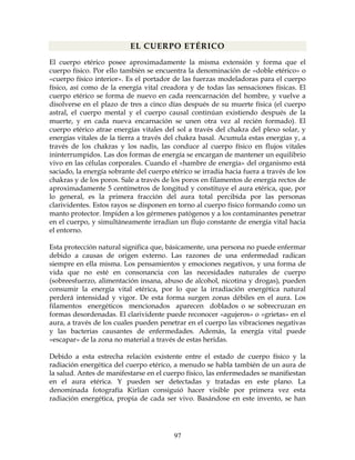 97
EL CUERPO ETÉRICO
El cuerpo etérico posee aproximadamente la misma extensión y forma que el
cuerpo físico. Por ello también se encuentra la denominación de «doble etérico» o
«cuerpo físico interior». Es el portador de las fuerzas modeladoras para el cuerpo
físico, así como de la energía vital creadora y de todas las sensaciones físicas. El
cuerpo etérico se forma de nuevo en cada reencarnación del hombre, y vuelve a
disolverse en el plazo de tres a cinco días después de su muerte física (el cuerpo
astral, el cuerpo mental y el cuerpo causal continúan existiendo después de la
muerte, y en cada nueva encarnación se unen otra vez al recién formado). El
cuerpo etérico atrae energías vitales del sol a través del chakra del plexo solar, y
energías vitales de la tierra a través del chakra basal. Acumula estas energías y, a
través de los chakras y los nadis, las conduce al cuerpo físico en flujos vitales
ininterrumpidos. Las dos formas de energía se encargan de mantener un equilibrio
vivo en las células corporales. Cuando el «hambre de energía» del organismo está
saciado, la energía sobrante del cuerpo etérico se irradia hacia fuera a través de los
chakras y de los poros. Sale a través de los poros en filamentos de energía rectos de
aproximadamente 5 centímetros de longitud y constituye el aura etérica, que, por
lo general, es la primera fracción del aura total percibida por las personas
clarividentes. Estos rayos se disponen en torno al cuerpo físico formando como un
manto protector. Impiden a los gérmenes patógenos y a los contaminantes penetrar
en el cuerpo, y simultáneamente irradian un flujo constante de energía vital hacia
el entorno.
Esta protección natural significa que, básicamente, una persona no puede enfermar
debido a causas de origen externo. Las razones de una enfermedad radican
siempre en ella misma. Los pensamientos y emociones negativos, y una forma de
vida que no esté en consonancia con las necesidades naturales de cuerpo
(sobreesfuerzo, alimentación insana, abuso de alcohol, nicotina y drogas), pueden
consumir la energía vital etérica, por lo que la irradiación energética natural
perderá intensidad y vigor. De esta forma surgen zonas débiles en el aura. Los
filamentos energéticos mencionados aparecen doblados o se sobrecruzan en
formas desordenadas. El clarividente puede reconocer «agujeros» o «grietas» en el
aura, a través de los cuales pueden penetrar en el cuerpo las vibraciones negativas
y las bacterias causantes de enfermedades. Además, la energía vital puede
«escapar» de la zona no material a través de estas heridas.
Debido a esta estrecha relación existente entre el estado de cuerpo físico y la
radiación energética del cuerpo etérico, a menudo se habla también de un aura de
la salud. Antes de manifestarse en el cuerpo físico, las enfermedades se manifiestan
en el aura etérica. Y pueden ser detectadas y tratadas en este plano. La
denominada fotografía Kirlian consiguió hacer visible por primera vez esta
radiación energética, propia de cada ser vivo. Basándose en este invento, se han
 