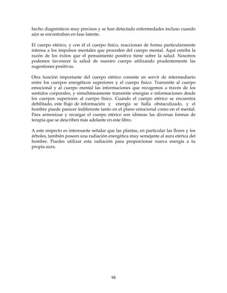 98
hecho diagnósticos muy precisos y se han detectado enfermedades incluso cuando
aún se encontraban en fase latente.
El cuerpo etérico, y con él el cuerpo físico, reaccionan de forma particularmente
intensa a los impulsos mentales que proceden del cuerpo mental. Aquí estriba la
razón de los éxitos que el pensamiento positivo tiene sobre la salud. Nosotros
podemos favorecer la salud de nuestro cuerpo utilizando prudentemente las
sugestiones positivas.
Otra función importante del cuerpo etérico consiste en servir de intermediario
entre los cuerpos energéticos superiores y el cuerpo físico. Transmite al cuerpo
emocional y al cuerpo mental las informaciones que recogemos a través de los
sentidos corporales, y simultáneamente transmite energías e informaciones desde
los cuerpos superiores al cuerpo físico. Cuando el cuerpo etérico se encuentra
debilitado, este flujo de información y energía se halla obstaculizado, y el
hombre puede parecer indiferente tanto en el plano emocional como en el mental.
Para armonizar y recargar el cuerpo etérico son idóneas las diversas formas de
terapia que se describen más adelante en este libro.
A este respecto es interesante señalar que las plantas, en particular las flores y los
árboles, también poseen una radiación energética muy semejante al aura etérica del
hombre. Puedes utilizar esta radiación para proporcionar nueva energía a tu
propia aura.
 
