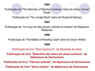 1894 Publicação de 'The Memoirs of Sherlock Holmes' (obra de Arthur Conan Doyle Publicação de 'The Jungle Book' (obra de Rudyard Kipling) 1897 Publicaçao de "Un coup de dés jamais n'abolira le hasard" de Stéphane Mallarmé 1898 Publicação de 'The Ballad of Reading Gaol' (obra de Oscar Wilde) 1899 Publicação do livro "Dom Casmurro", de Machado de Assis Publicação do livro "Setenário das dores de nossa senhora", de Alphonsus de Guimaraens Publicação do livro "Câmara ardente", de Alphonsus de Guimaraens Publicação do livro "Dona mística", de Alphonsus de Guimaraens 