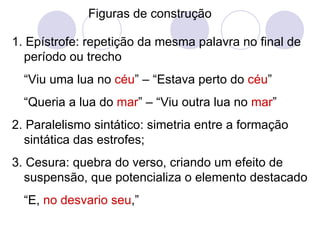 Figuras de construção 1. Epístrofe: repetição da mesma palavra no final de período ou trecho  “ Viu uma lua no  céu ” – “Estava perto do  céu ” “ Queria a lua do  mar ” – “Viu outra lua no  mar ” 2. Paralelismo sintático: simetria entre a formação sintática das estrofes; 3. Cesura: quebra do verso, criando um efeito de suspensão, que potencializa o elemento destacado “ E,  no desvario seu ,” 