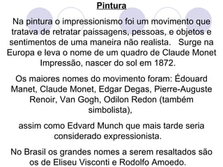 Pintura Na pintura o impressionismo foi um movimento que tratava de retratar paissagens, pessoas, e objetos e sentimentos de uma maneira não realista.  Surge na Europa e leva o nome de um quadro de Claude Monet Impressão, nascer do sol em 1872.  Os maiores nomes do movimento foram: Édouard Manet, Claude Monet, Edgar Degas, Pierre-Auguste Renoir, Van Gogh, Odilon Redon (também simbolista),  assim como Edvard Munch que mais tarde seria considerado expressionista.  No Brasil os grandes nomes a serem resaltados são os de Eliseu Visconti e Rodolfo Amoedo.  
