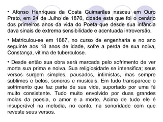 Afonso Henriques da Costa Guimarães nasceu em Ouro Preto, em 24 de Julho de 1870, cidade esta que foi o cenário dos primeiros anos da vida do Poeta que desde sua infância dava sinais de extrema sensibilidade e acentuada introversão. Matriculou-se em 1887, no curso de engenharia e no ano seguinte aos  18 anos de idade, sofre a perda de sua noiva, Constança, vitima de tuberculose. Desde então sua obra será marcada pelo sofrimento de ver morta sua prima e noiva. Sua religiosidade se intensifica; seus versos surgem simples, pausados, intimistas, mas sempre sublimes e belos, sonoros e musicais. Em tudo transparece o sofrimento que faz parte de sua vida, suportado por uma fé muito consistente. Tudo muito envolvido por duas grandes molas da poesia, o amor e a morte. Acima de tudo ele é insuperável na melodia, no canto, na sonoridade com que reveste seus versos. 