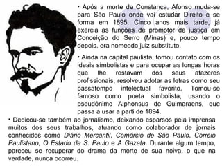 Após a morte de Constança, Afonso muda-se para São Paulo onde vai estudar Direito e se forma em 1895. Cinco anos mais tarde, já exercia as funções de promotor de justiça em Conceição do Serro (Minas) e, pouco tempo depois, era nomeado juiz substituto. Ainda na capital paulista, tomou contato com os ideais simbolistas e para ocupar as longas horas que lhe restavam dos seus afazeres profissionais, resolveu adotar as letras como seu passatempo intelectual favorito. Tomou-se famoso como poeta simbolista, usando o pseudônimo Alphonsus de Guimaraens, que passa a usar a parti de 1894. Dedicou-se também ao jornalismo, deixando esparsos pela imprensa muitos dos seus trabalhos, atuando como colaborador de jornais conhecidos como  Diário Mercantil ,  Comércio de São Paulo ,  Correio Paulistano ,  O Estado de S. Paulo  e  A Gazeta . Durante algum tempo, pareceu se recuperar do drama da morte de sua noiva, o que na verdade, nunca ocorreu.  