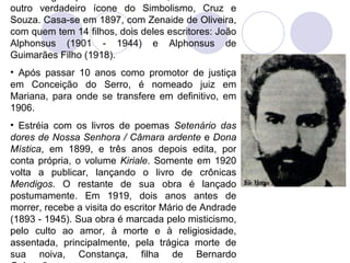 Em viagem pelo Rio de Janeiro, conheceu um outro verdadeiro ícone do Simbolismo, Cruz e Souza. Casa-se em 1897, com Zenaide de Oliveira, com quem tem 14 filhos, dois deles escritores: João Alphonsus (1901 - 1944) e Alphonsus de Guimarães Filho (1918).  Após passar 10 anos como promotor de justiça em Conceição do Serro, é nomeado juiz em Mariana, para onde se transfere em definitivo, em 1906.  Estréia com os livros de poemas  Setenário das dores de Nossa Senhora / Câmara ardente  e  Dona Mística , em 1899, e três anos depois edita, por conta própria, o volume  Kiriale . Somente em 1920 volta a publicar, lançando o livro de crônicas  Mendigos . O restante de sua obra é lançado postumamente. Em 1919, dois anos antes de morrer, recebe a visita do escritor Mário de Andrade (1893 - 1945). Sua obra é marcada pelo misticismo, pelo culto ao amor, à morte e à religiosidade, assentada, principalmente, pela trágica morte de sua noiva, Constança, filha de Bernardo Guimarães.   