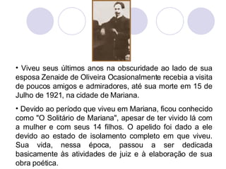 Viveu seus últimos anos na obscuridade ao lado de sua esposa Zenaide de Oliveira Ocasionalmente recebia a visita de poucos amigos e admiradores, até sua morte em 15 de Julho de 1921, na cidade de Mariana. Devido ao período que viveu em Mariana, ficou conhecido como "O Solitário de Mariana", apesar de ter vivido lá com a mulher e com seus 14 filhos. O apelido foi dado a ele devido ao estado de isolamento completo em que viveu. Sua vida, nessa época, passou a ser dedicada basicamente às atividades de juiz e à elaboração de sua obra poética. 
