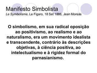 Manifesto Simbolista Le Symbolisme , Le Figaro, 18 Set 1886, Jean Moreás O simbolismo, em sua radical oposição ao positivismo, ao realismo e ao naturalismo, era um movimento idealista e transcendente, contrário às descrições objetivas, à ciência positiva, ao intelectualismo e à rigidez formal do parnasianismo.   