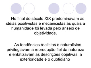 No final do século XIX predominavam as idéias positivistas e mecanicistas às quais a humanidade foi levada pelo anseio de objetividade. As tendências realistas e naturalistas privilegiavam a reprodução fiel da natureza e enfatizavam as descrições objetivas, a exterioridade e o quotidiano  