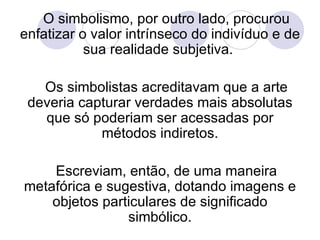 O simbolismo, por outro lado, procurou enfatizar o valor intrínseco do indivíduo e de sua realidade subjetiva.  Os simbolistas acreditavam que a arte deveria capturar verdades mais absolutas que só poderiam ser acessadas por métodos indiretos. Escreviam, então, de uma maneira metafórica e sugestiva, dotando imagens e objetos particulares de significado simbólico. 