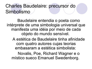 Charles Baudelaire: precursor do Simbolismo Baudelaire entendia o poeta como intérprete de uma simbologia universal que manifesta uma idéia por meio de cada objeto do mundo sensível.  A estética de Baudelaire tinha afinidade com quatro autores cujas teorias embasaram a estética simbolista:  Novalis, Poe, Richard Wagner e o místico sueco Emanuel Swedenborg.  