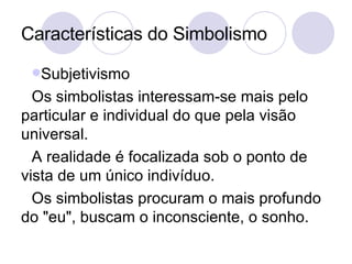 Características do Simbolismo Subjetivismo Os simbolistas interessam-se mais pelo particular e individual do que pela visão universal. A realidade é focalizada sob o ponto de vista de um único indivíduo.  Os simbolistas procuram o mais profundo do "eu", buscam o inconsciente, o sonho. 