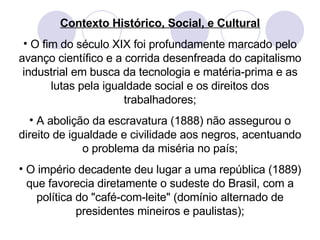 Contexto Histórico, Social, e Cultural O fim do século XIX foi profundamente marcado pelo avanço científico e a corrida desenfreada do capitalismo industrial em busca da tecnologia e matéria-prima e as lutas pela igualdade social e os direitos dos trabalhadores; A abolição da escravatura (1888) não assegurou o direito de igualdade e civilidade aos negros, acentuando o problema da miséria no país; O império decadente deu lugar a uma república (1889) que favorecia diretamente o sudeste do Brasil, com a política do "café-com-leite" (domínio alternado de presidentes mineiros e paulistas); 