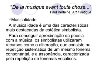 Musicalidade A musicalidade é uma das características mais destacadas da estética simbolista. Para conseguir aproximação da poesia com a música, os simbolistas utilizaram recursos como a aliteração, que consiste na repetição sistemática de um mesmo fonema consonantal, e a assonância, caracterizada pela repetição de fonemas vocálicos. " De la musique avant toute chose... “ Paul Verlaine,  Art Poétique 