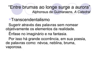 “ Entre brumas ao longe surge a aurora” Alphonsus de Guimaraens,  A Catedral Transcendentalismo Sugerir através das palavras sem nomear objetivamente os elementos da realidade.  Ênfase no imaginário e na fantasia.  Por isso há grande ocorrência, em sua poesia, de palavras como: névoa, neblina, bruma, vaporosa. 
