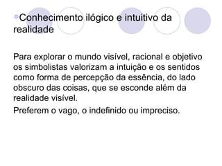 Conhecimento ilógico e intuitivo da realidade Para explorar o mundo visível, racional e objetivo os simbolistas valorizam a intuição e os sentidos como forma de percepção da essência, do lado obscuro das coisas, que se esconde além da realidade visível. Preferem o vago, o indefinido ou impreciso.  